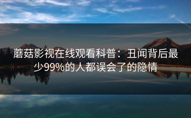 蘑菇影视在线观看科普：丑闻背后最少99%的人都误会了的隐情