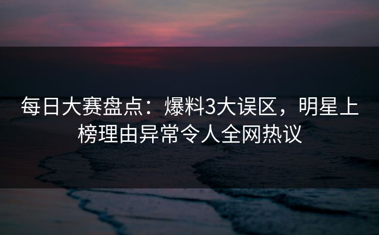每日大赛盘点：爆料3大误区，明星上榜理由异常令人全网热议