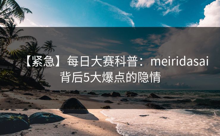 【紧急】每日大赛科普：meiridasai背后5大爆点的隐情