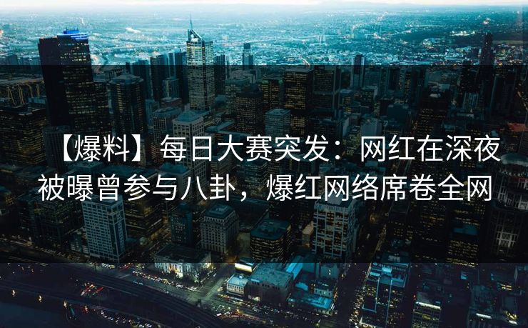 【爆料】每日大赛突发：网红在深夜被曝曾参与八卦，爆红网络席卷全网
