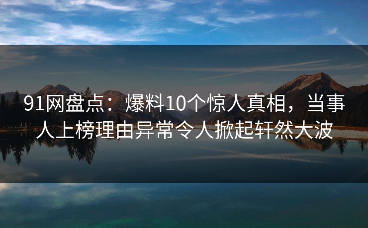 91网盘点：爆料10个惊人真相，当事人上榜理由异常令人掀起轩然大波
