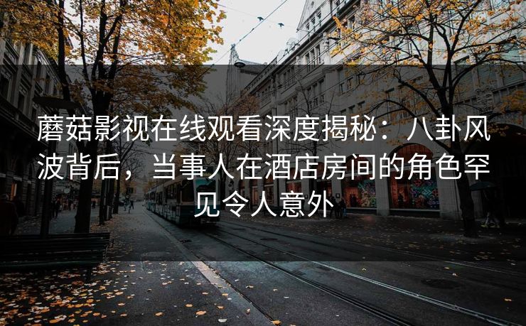 蘑菇影视在线观看深度揭秘：八卦风波背后，当事人在酒店房间的角色罕见令人意外  第1张