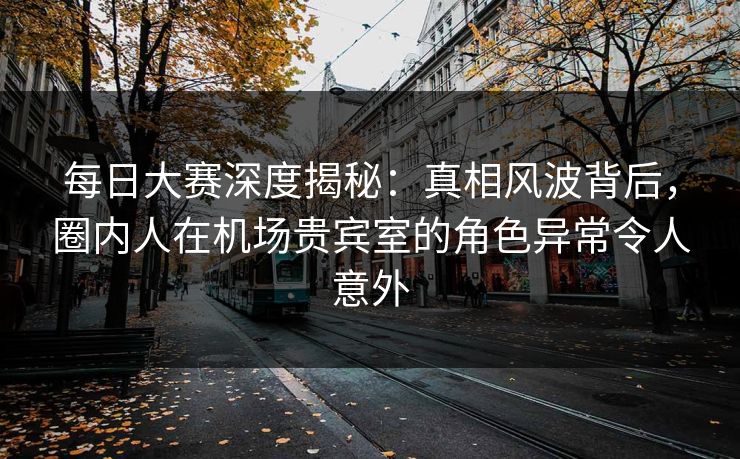 每日大赛深度揭秘：真相风波背后，圈内人在机场贵宾室的角色异常令人意外