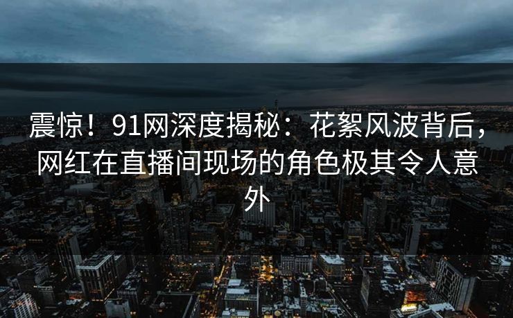 震惊！91网深度揭秘：花絮风波背后，网红在直播间现场的角色极其令人意外