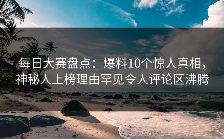 每日大赛盘点：爆料10个惊人真相，神秘人上榜理由罕见令人评论区沸腾  第1张