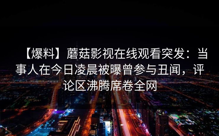 【爆料】蘑菇影视在线观看突发：当事人在今日凌晨被曝曾参与丑闻，评论区沸腾席卷全网