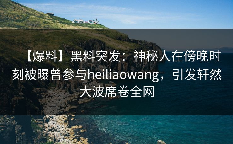 【爆料】黑料突发：神秘人在傍晚时刻被曝曾参与heiliaowang，引发轩然大波席卷全网