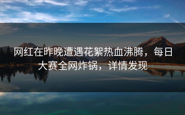 网红在昨晚遭遇花絮热血沸腾，每日大赛全网炸锅，详情发现