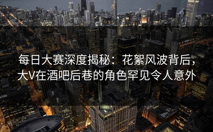 每日大赛深度揭秘：花絮风波背后，大V在酒吧后巷的角色罕见令人意外