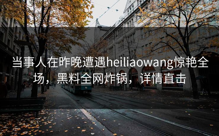 当事人在昨晚遭遇heiliaowang惊艳全场，黑料全网炸锅，详情直击
