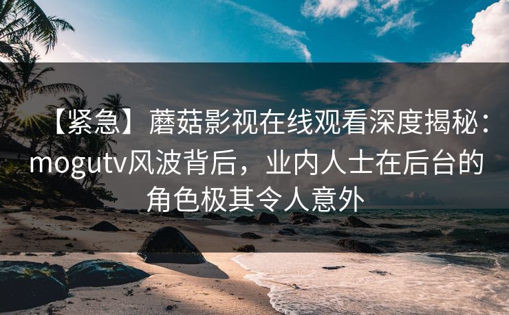 【紧急】蘑菇影视在线观看深度揭秘：mogutv风波背后，业内人士在后台的角色极其令人意外