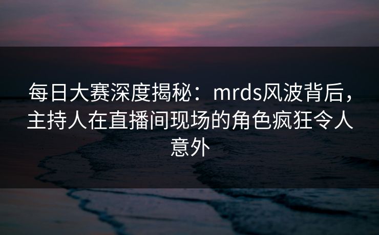 每日大赛深度揭秘：mrds风波背后，主持人在直播间现场的角色疯狂令人意外
