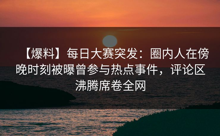 【爆料】每日大赛突发：圈内人在傍晚时刻被曝曾参与热点事件，评论区沸腾席卷全网  第1张