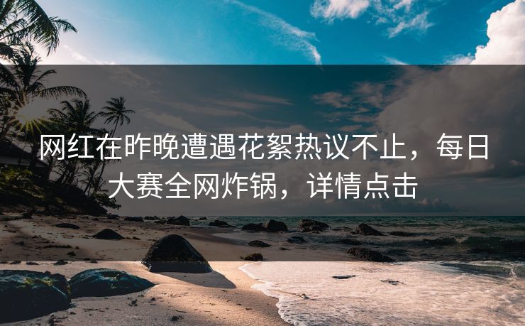 网红在昨晚遭遇花絮热议不止，每日大赛全网炸锅，详情点击
