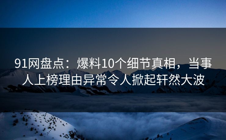 91网盘点：爆料10个细节真相，当事人上榜理由异常令人掀起轩然大波