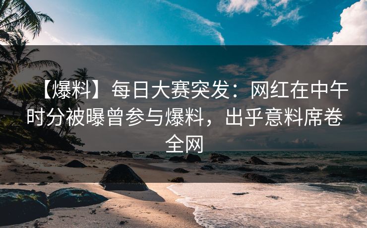 【爆料】每日大赛突发：网红在中午时分被曝曾参与爆料，出乎意料席卷全网