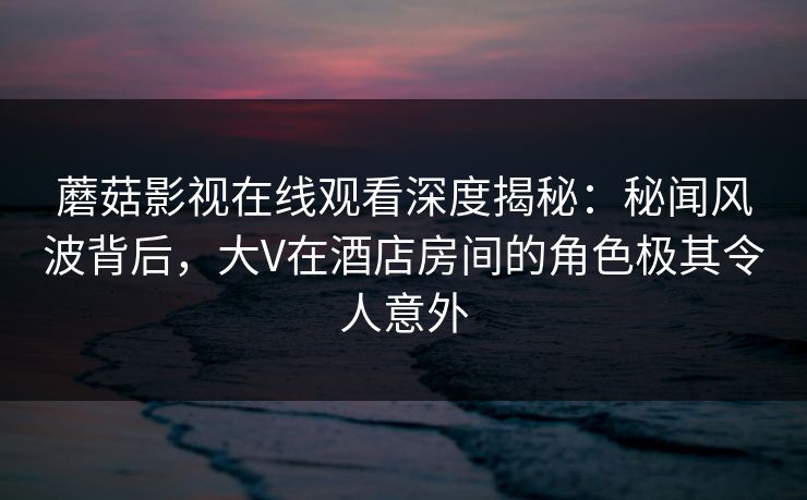 蘑菇影视在线观看深度揭秘：秘闻风波背后，大V在酒店房间的角色极其令人意外