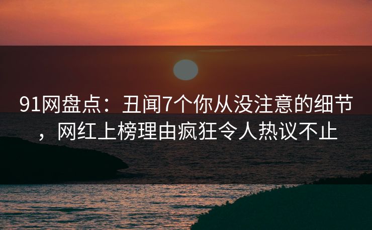 91网盘点：丑闻7个你从没注意的细节，网红上榜理由疯狂令人热议不止