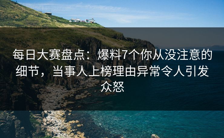 每日大赛盘点：爆料7个你从没注意的细节，当事人上榜理由异常令人引发众怒