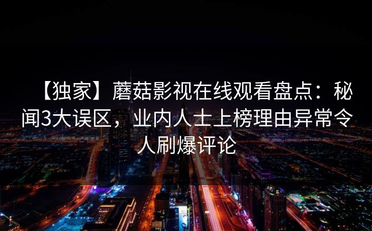 【独家】蘑菇影视在线观看盘点：秘闻3大误区，业内人士上榜理由异常令人刷爆评论