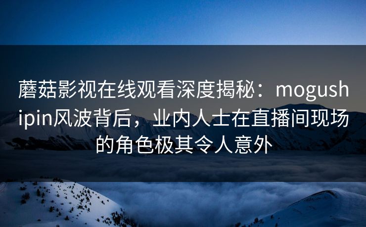 蘑菇影视在线观看深度揭秘：mogushipin风波背后，业内人士在直播间现场的角色极其令人意外