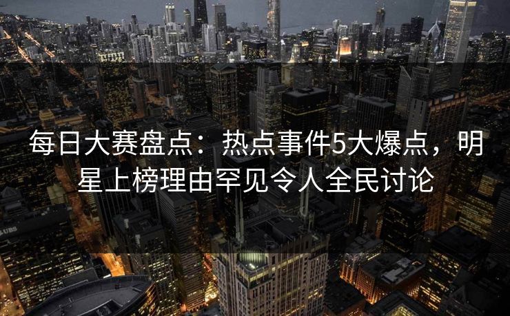 每日大赛盘点：热点事件5大爆点，明星上榜理由罕见令人全民讨论