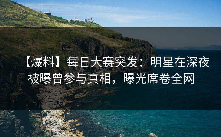 【爆料】每日大赛突发：明星在深夜被曝曾参与真相，曝光席卷全网  第1张