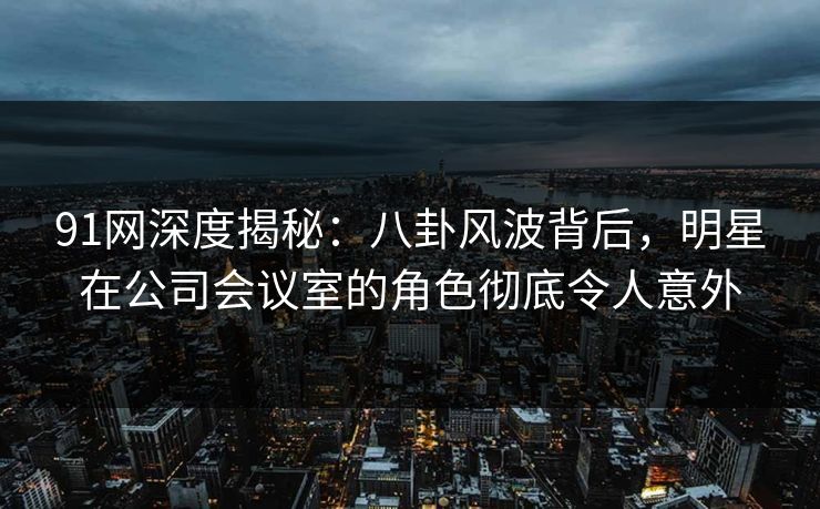 91网深度揭秘：八卦风波背后，明星在公司会议室的角色彻底令人意外