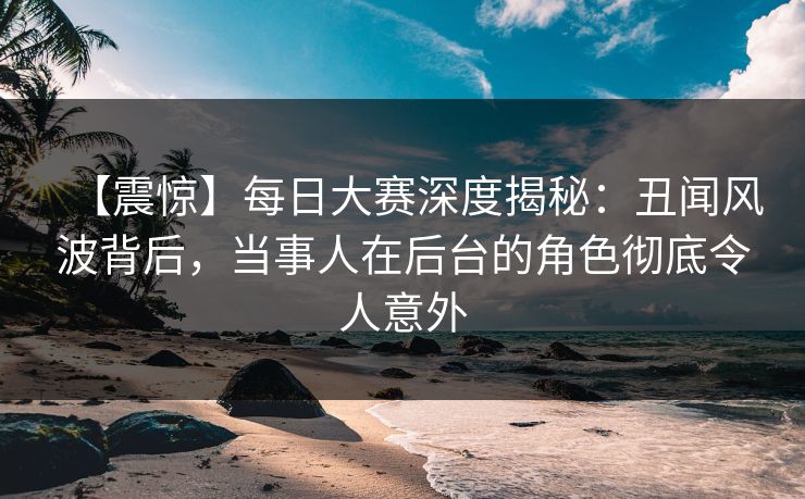 【震惊】每日大赛深度揭秘：丑闻风波背后，当事人在后台的角色彻底令人意外