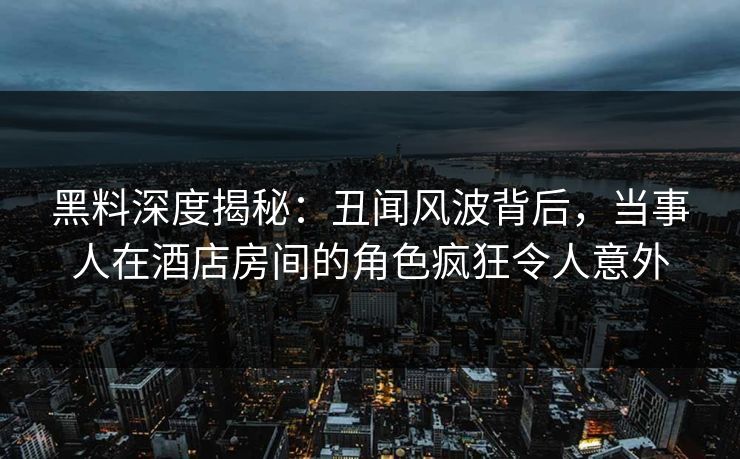 黑料深度揭秘：丑闻风波背后，当事人在酒店房间的角色疯狂令人意外