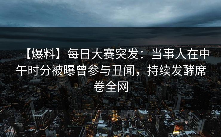 【爆料】每日大赛突发：当事人在中午时分被曝曾参与丑闻，持续发酵席卷全网  第1张
