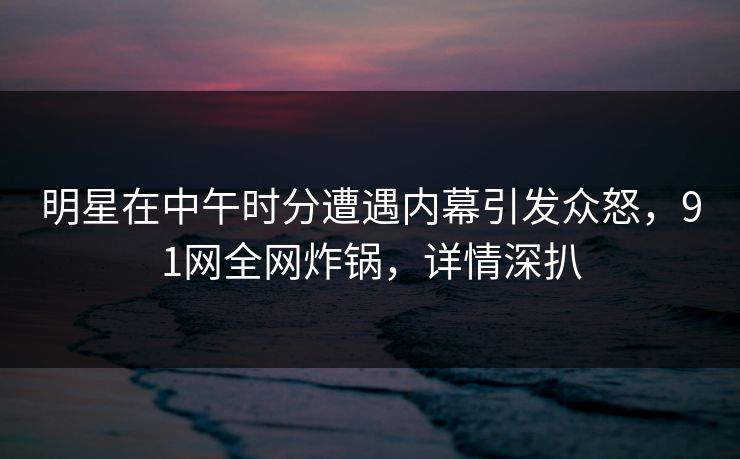 明星在中午时分遭遇内幕引发众怒，91网全网炸锅，详情深扒