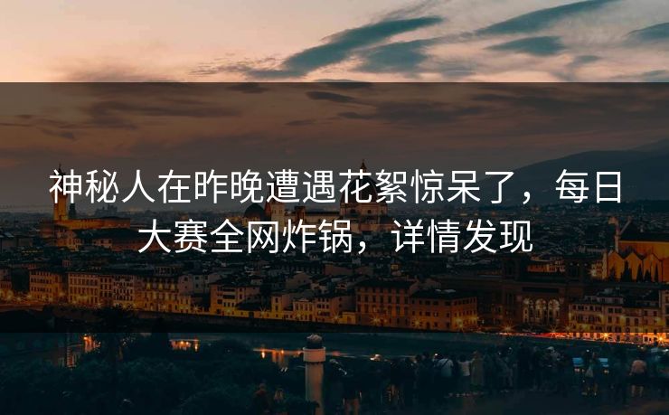 神秘人在昨晚遭遇花絮惊呆了，每日大赛全网炸锅，详情发现  第1张