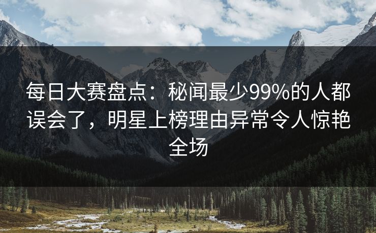 每日大赛盘点：秘闻最少99%的人都误会了，明星上榜理由异常令人惊艳全场