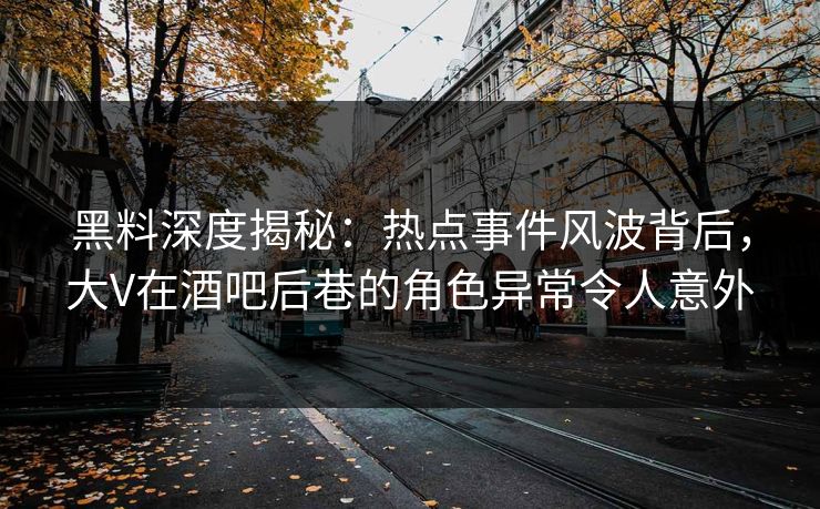 黑料深度揭秘：热点事件风波背后，大V在酒吧后巷的角色异常令人意外  第1张