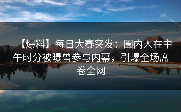 【爆料】每日大赛突发：圈内人在中午时分被曝曾参与内幕，引爆全场席卷全网  第1张