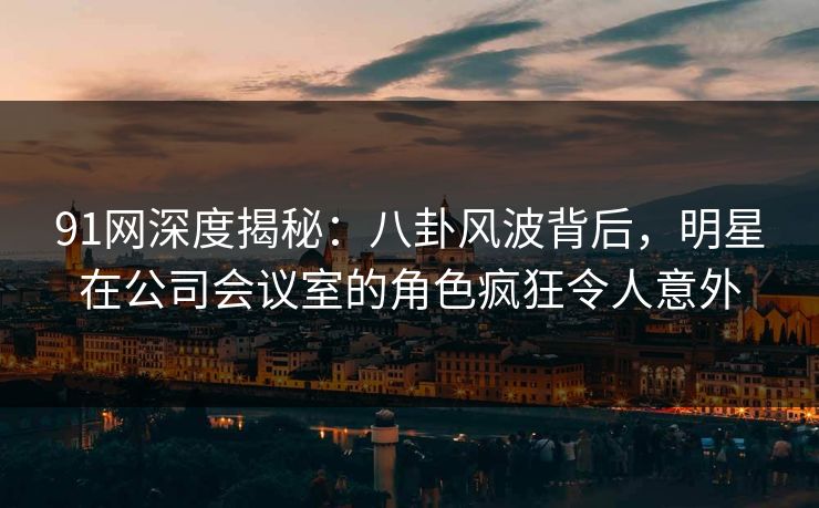 91网深度揭秘：八卦风波背后，明星在公司会议室的角色疯狂令人意外