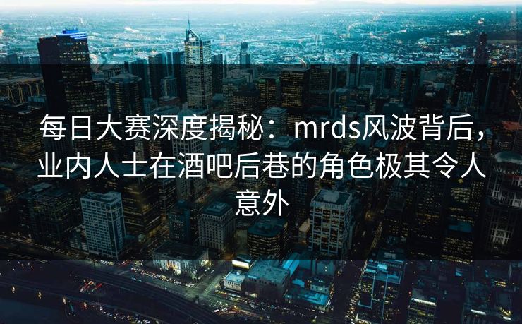 每日大赛深度揭秘：mrds风波背后，业内人士在酒吧后巷的角色极其令人意外  第1张