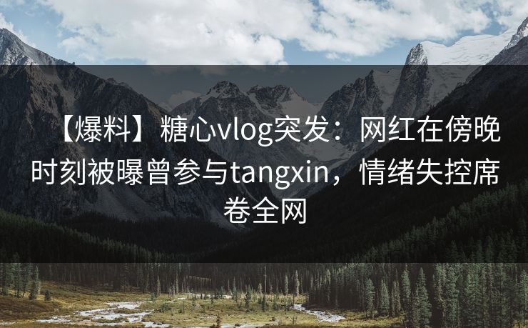 【爆料】糖心vlog突发：网红在傍晚时刻被曝曾参与tangxin，情绪失控席卷全网  第1张