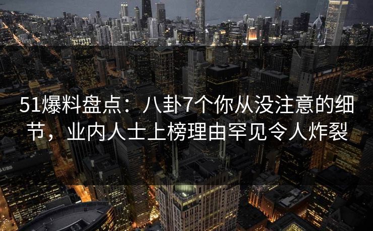 51爆料盘点：八卦7个你从没注意的细节，业内人士上榜理由罕见令人炸裂
