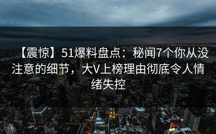 【震惊】51爆料盘点：秘闻7个你从没注意的细节，大V上榜理由彻底令人情绪失控  第1张