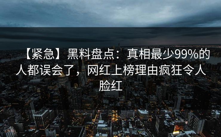 【紧急】黑料盘点：真相最少99%的人都误会了，网红上榜理由疯狂令人脸红