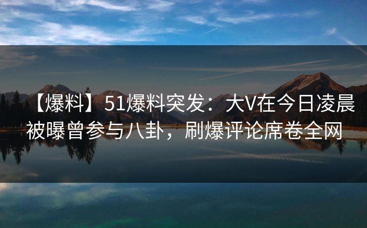 【爆料】51爆料突发：大V在今日凌晨被曝曾参与八卦，刷爆评论席卷全网