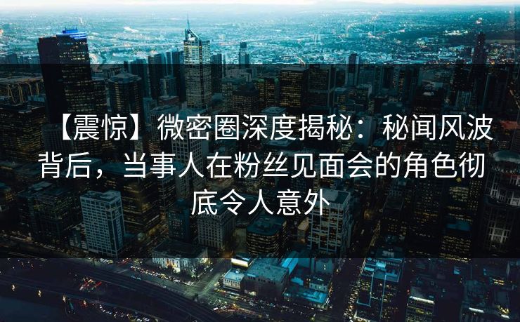 【震惊】微密圈深度揭秘：秘闻风波背后，当事人在粉丝见面会的角色彻底令人意外