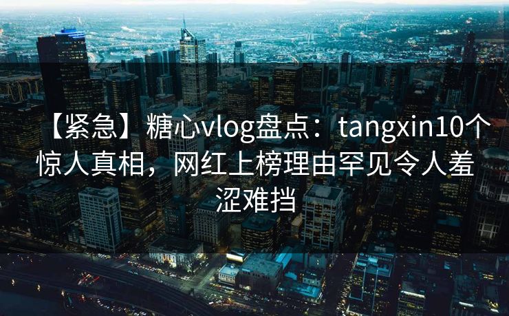 【紧急】糖心vlog盘点：tangxin10个惊人真相，网红上榜理由罕见令人羞涩难挡