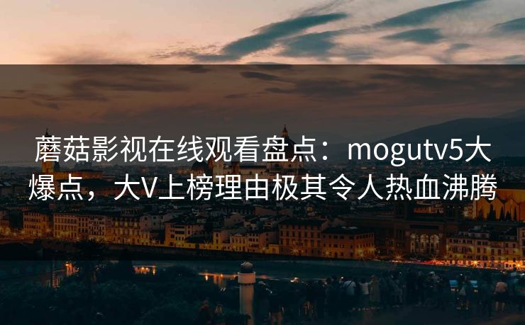 蘑菇影视在线观看盘点：mogutv5大爆点，大V上榜理由极其令人热血沸腾