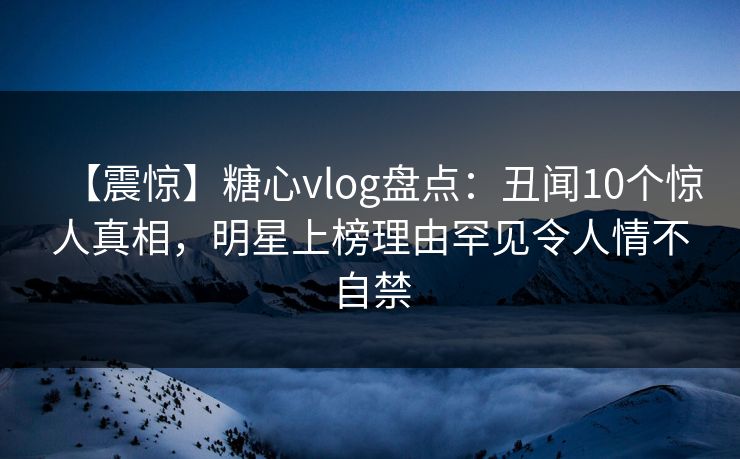 【震惊】糖心vlog盘点：丑闻10个惊人真相，明星上榜理由罕见令人情不自禁
