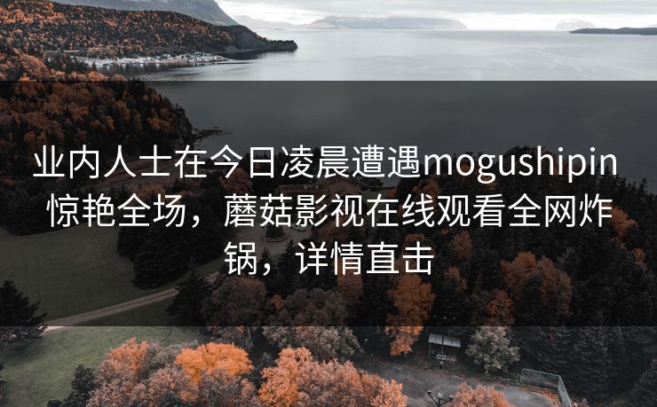 业内人士在今日凌晨遭遇mogushipin 惊艳全场，蘑菇影视在线观看全网炸锅，详情直击