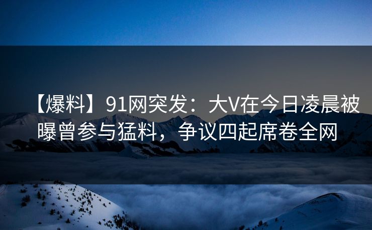 【爆料】91网突发：大V在今日凌晨被曝曾参与猛料，争议四起席卷全网