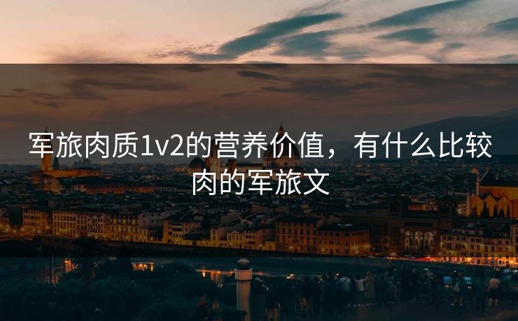 军旅肉质1v2的营养价值，有什么比较肉的军旅文  第1张